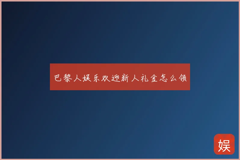 巴黎人娱乐欢迎新人礼金怎么领